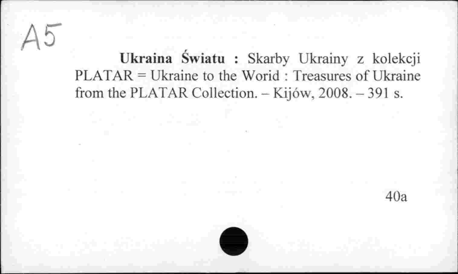 ﻿Ab
Ukraina Swiatu : Skarby Ukrainy z kolekcji PLATAR = Ukraine to the Worid : Treasures of Ukraine from the PLATAR Collection. - Kijôw, 2008. - 391 s.
40a